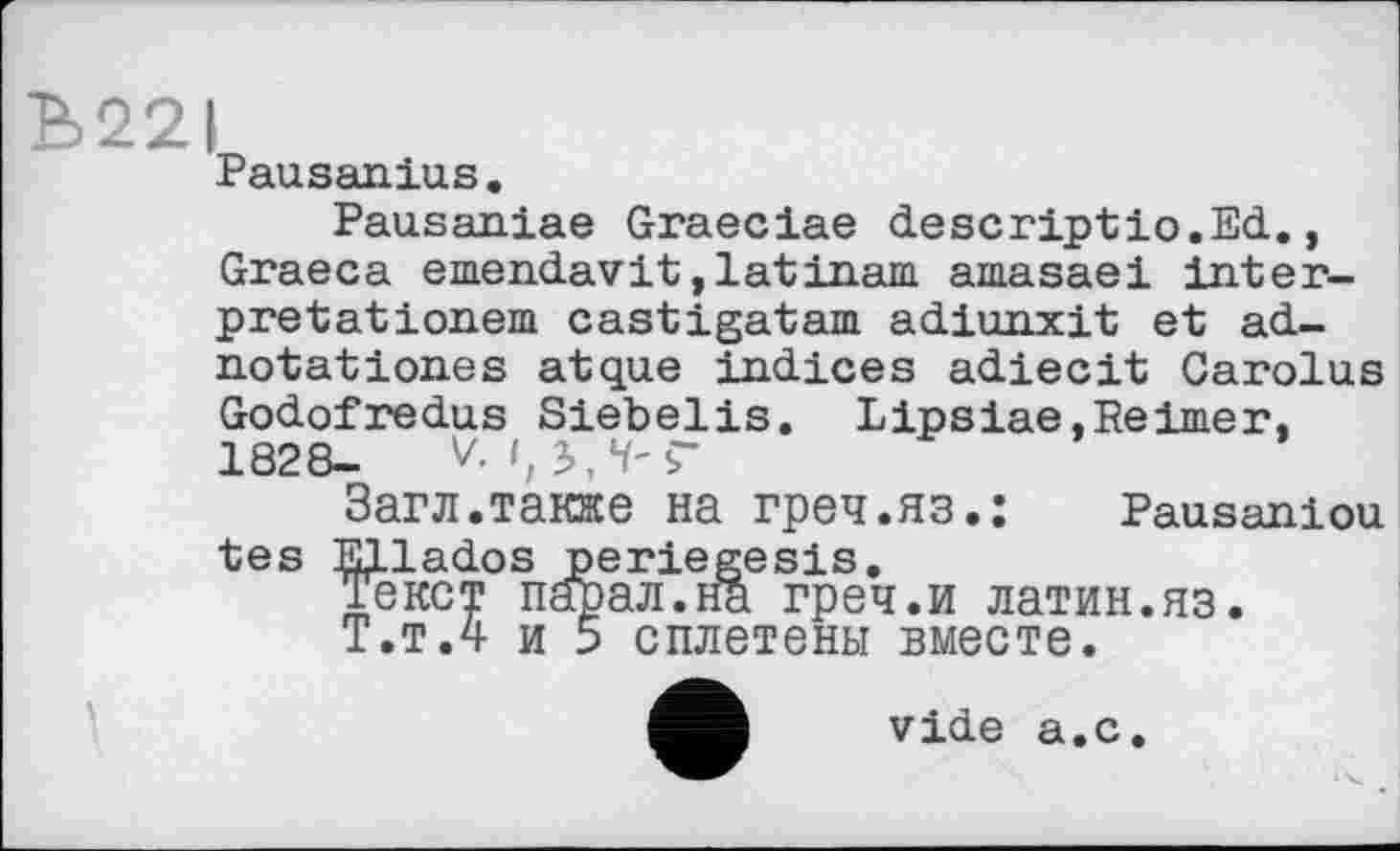 ﻿Ъ22|
Pausanias.
Pausaniae Graeciae descriptio.Ed., Graeca emendavit,latinam amasaei Interpretationen! castigatam adiunxit et ad-notationes atque indices adiecit Carolus Godofredus Siebelis. Lipsiae,Reimer, 1828- V, I, ЈЛ-Г
Загл.также на греч.яз.: Pausaniou tes Ellados periegesis.
Текст парад.на греч.и латин.яз.
Т.т.4 и 5 сплетены вместе.
vide а.с